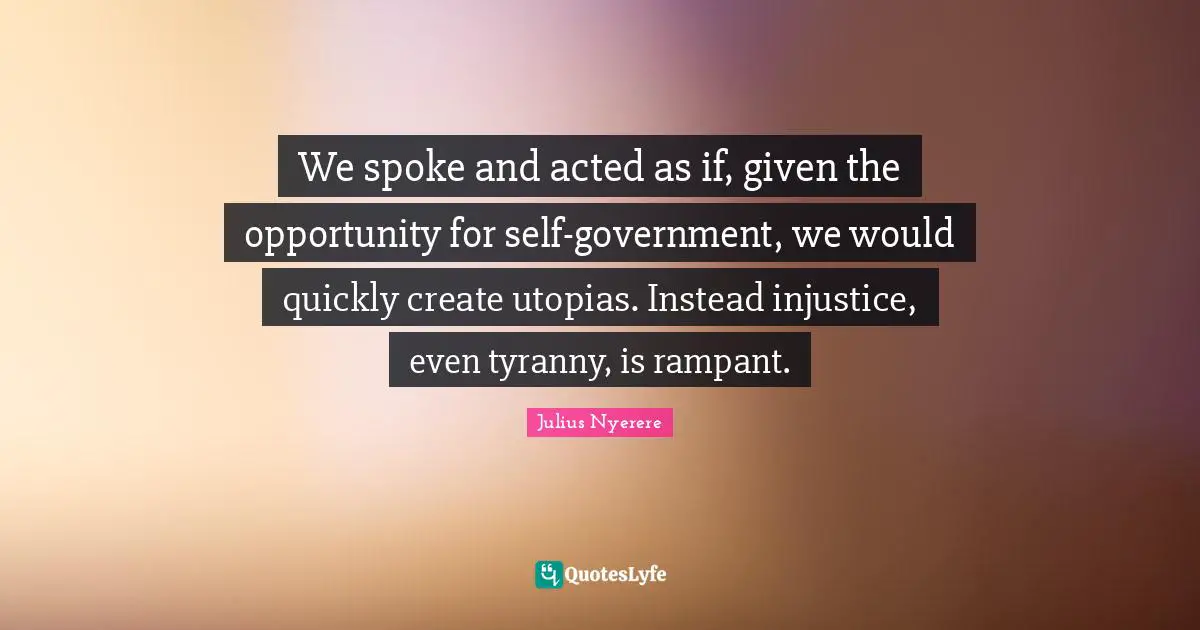 Given Quotes: "We spoke and acted as if, given the opportunity for self-government, we would quickly create utopias. Instead injustice, even tyranny, is rampant."