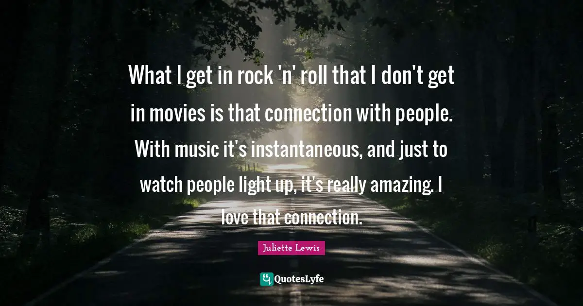 What I get in rock 'n' roll that I don't get in movies is that connection with people. With music it's instantaneous, and just to watch people light up, it's really amazing. I love that connection.
