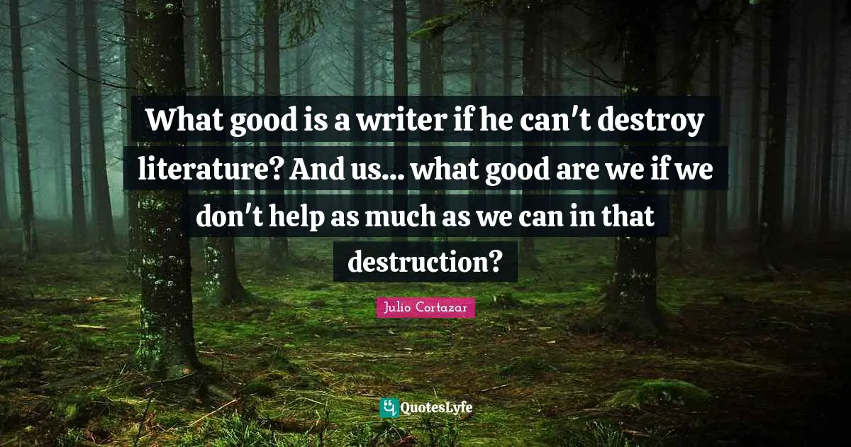 Julio Cortazar Quotes: "What good is a writer if he can't destroy literature? And us... what good are we if we don't help as much as we can in that destruction?"