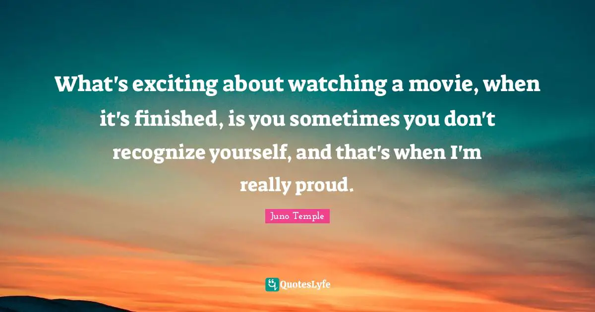 What's exciting about watching a movie, when it's finished, is you sometimes you don't recognize yourself, and that's when I'm really proud.