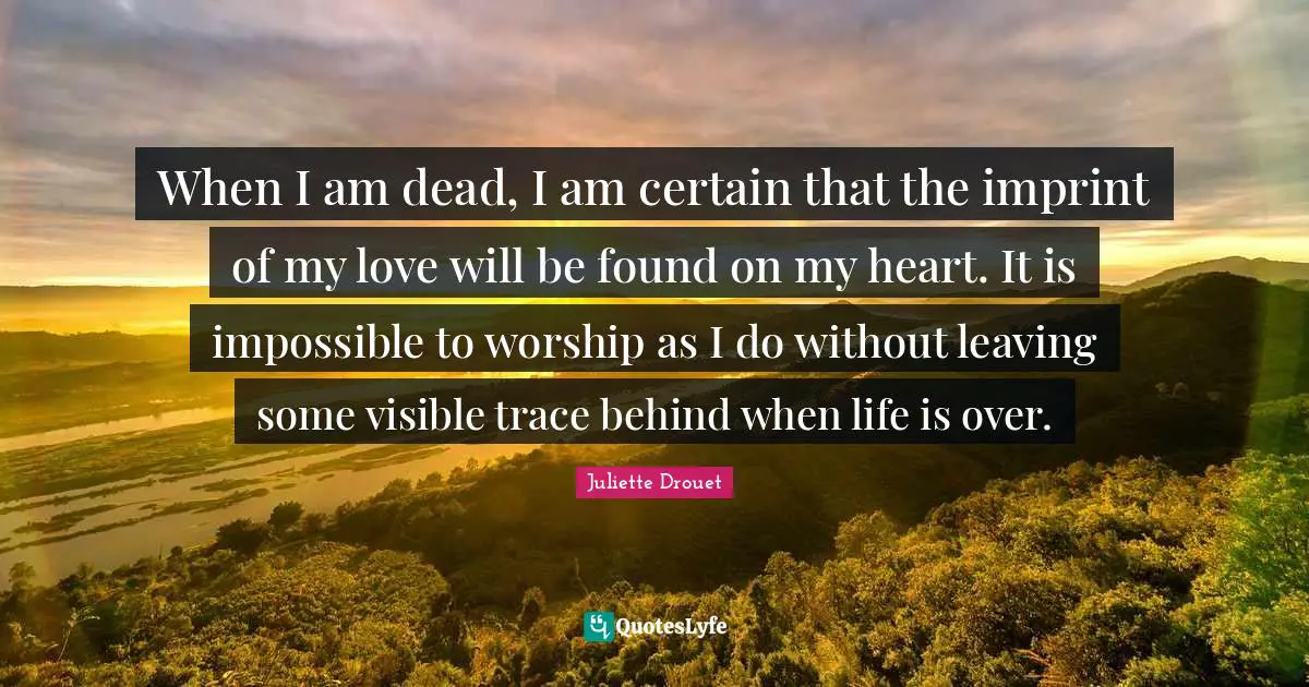 When I am dead, I am certain that the imprint of my love will be found on my heart. It is impossible to worship as I do without leaving some visible trace behind when life is over.