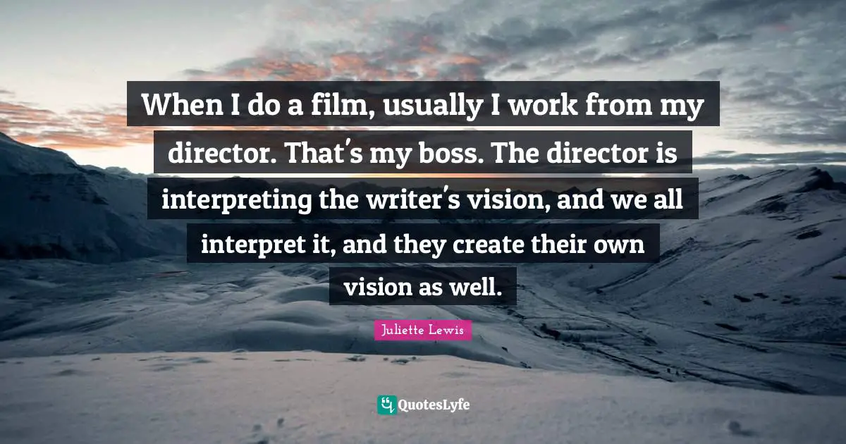 When I do a film, usually I work from my director. That's my boss. The director is interpreting the writer's vision, and we all interpret it, and they create their own vision as well.