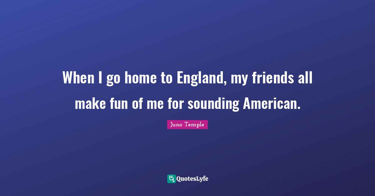 When I go home to England, my friends all make fun of me for sounding American.