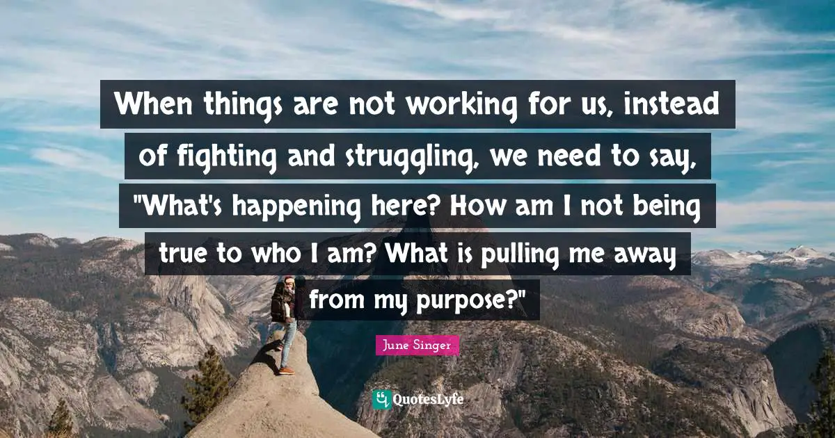 When things are not working for us, instead of fighting and struggling, we need to say, "What's happening here? How am I not being true to who I am? What is pulling me away from my purpose?"
