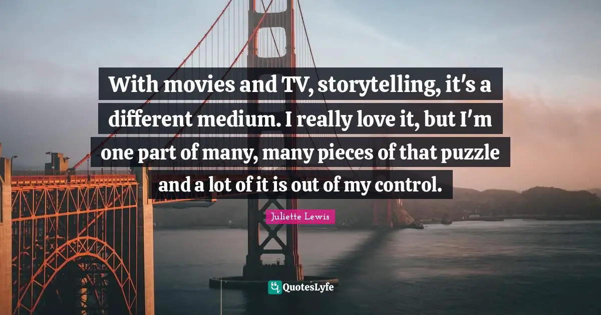 With movies and TV, storytelling, it's a different medium. I really love it, but I'm one part of many, many pieces of that puzzle and a lot of it is out of my control.