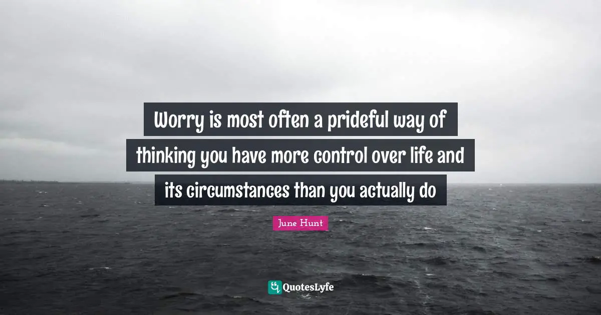 Worry is most often a prideful way of thinking you have more control over life and its circumstances than you actually do