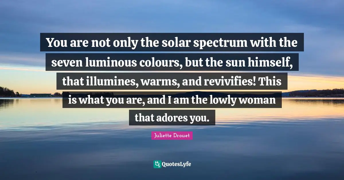 You are not only the solar spectrum with the seven luminous colours, but the sun himself, that illumines, warms, and revivifies! This is what you are, and I am the lowly woman that adores you.