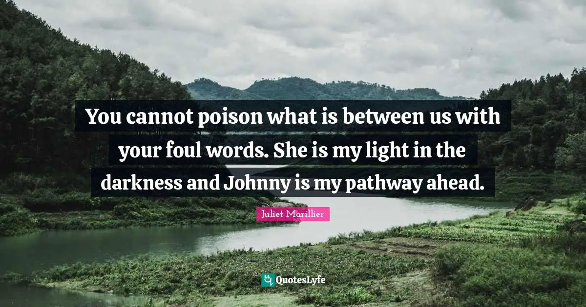 You cannot poison what is between us with your foul words. She is my light in the darkness and Johnny is my pathway ahead.