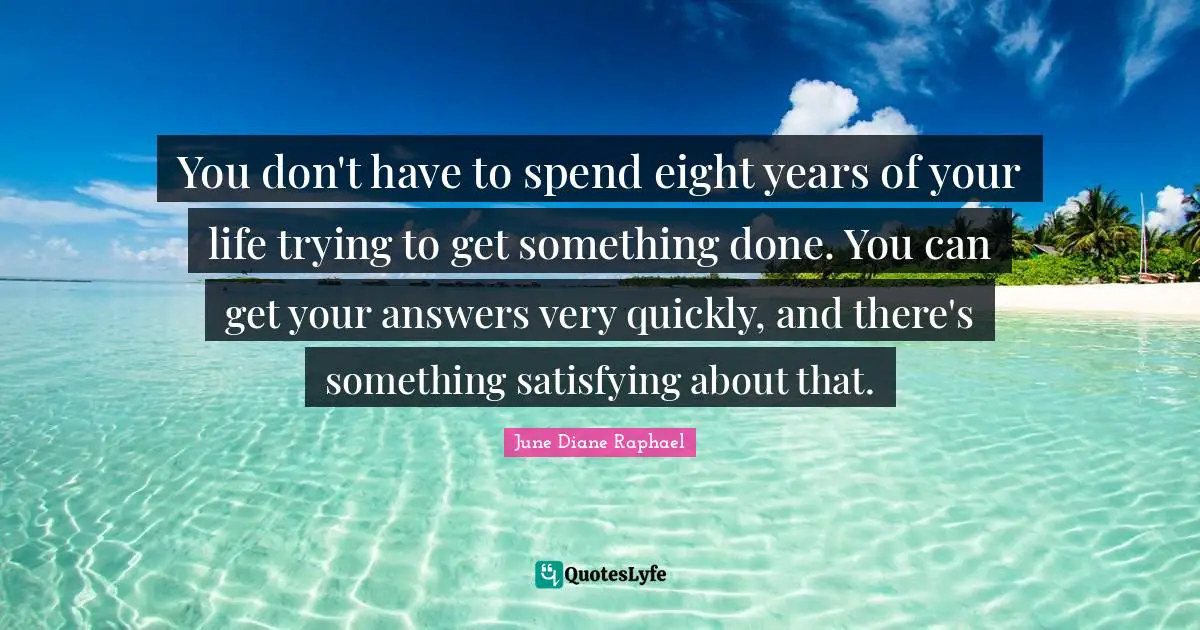 You don't have to spend eight years of your life trying to get something done. You can get your answers very quickly, and there's something satisfying about that.