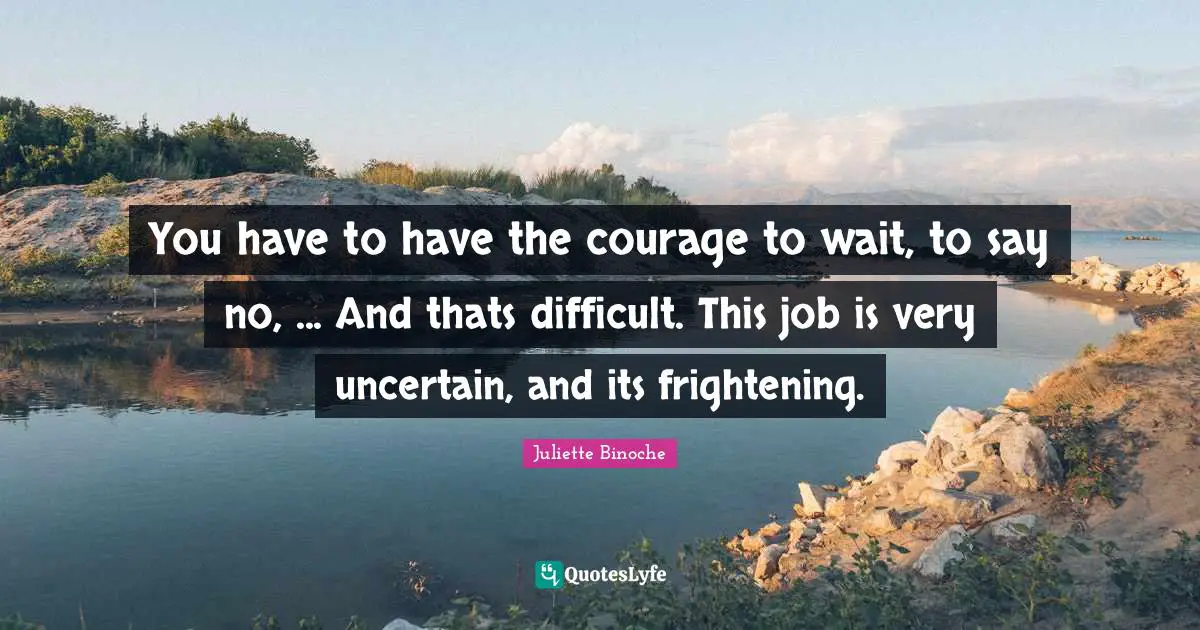 You have to have the courage to wait, to say no, ... And thats difficult. This job is very uncertain, and its frightening.