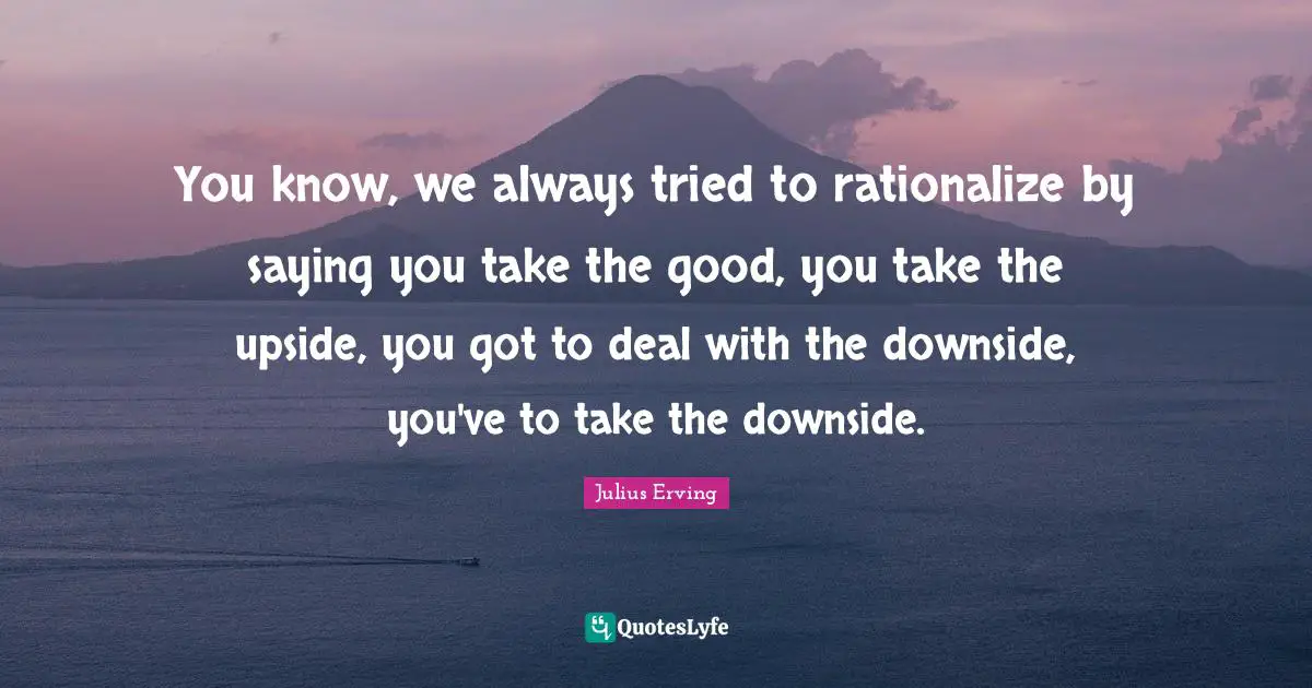 Rationalize Quotes: "You know, we always tried to rationalize by saying you take the good, you take the upside, you got to deal with the downside, you've to take the downside."
