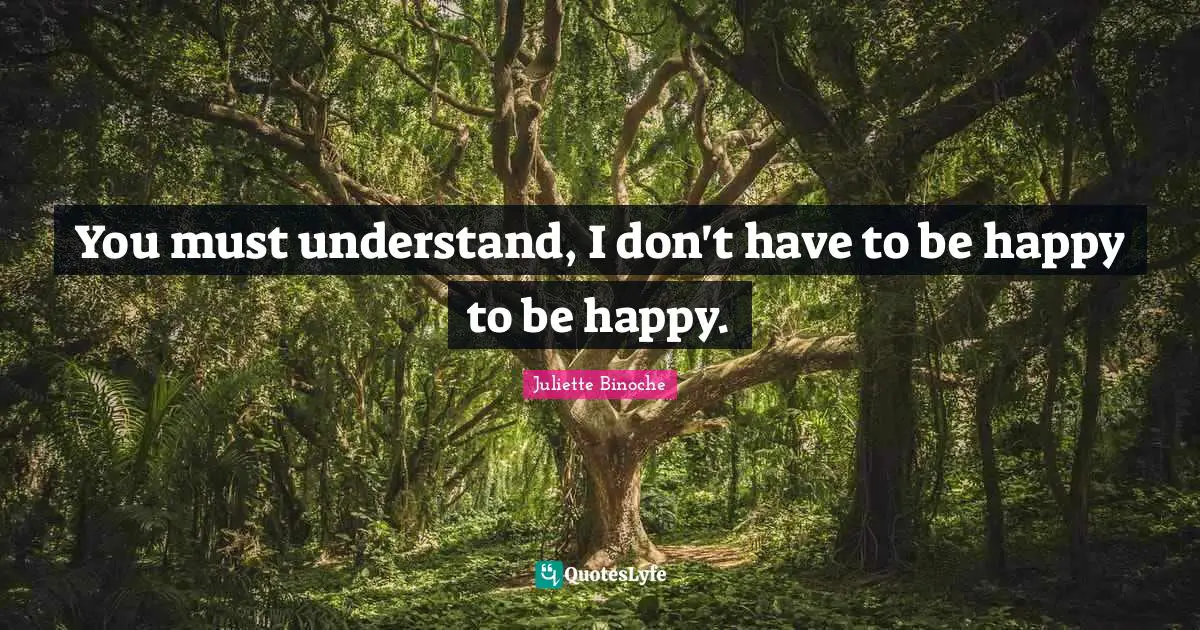 You must understand, I don't have to be happy to be happy.