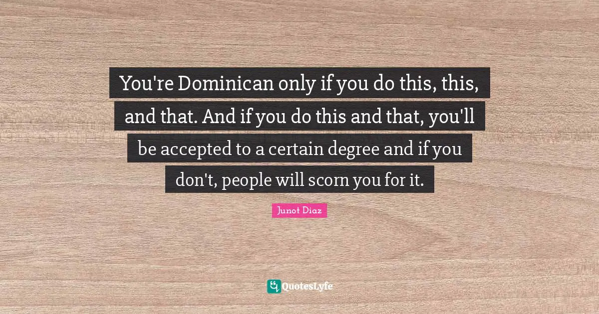 You're Dominican only if you do this, this, and that. And if you do this and that, you'll be accepted to a certain degree and if you don't, people will scorn you for it.