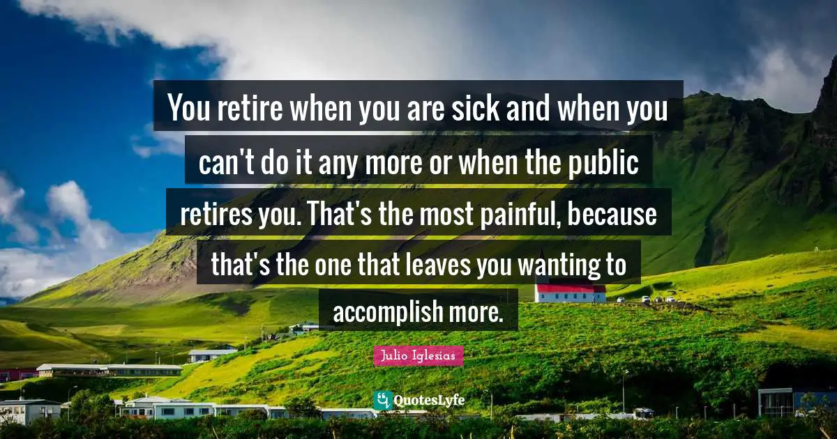 You retire when you are sick and when you can't do it any more or when the public retires you. That's the most painful, because that's the one that leaves you wanting to accomplish more.
