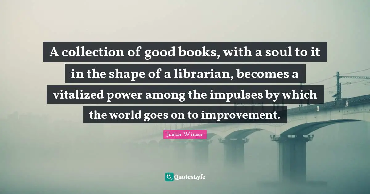 Librarian Quotes: "A collection of good books, with a soul to it in the shape of a librarian, becomes a vitalized power among the impulses by which the world goes on to improvement."