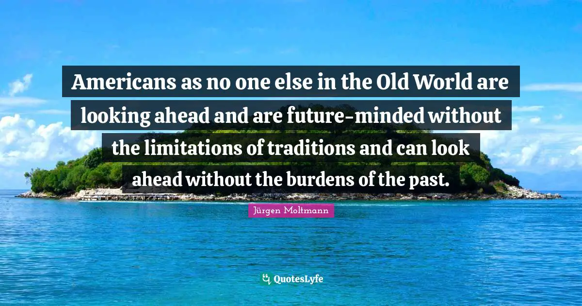 Jürgen Moltmann Quotes: "Americans as no one else in the Old World are looking ahead and are future-minded without the limitations of traditions and can look ahead without the burdens of the past."