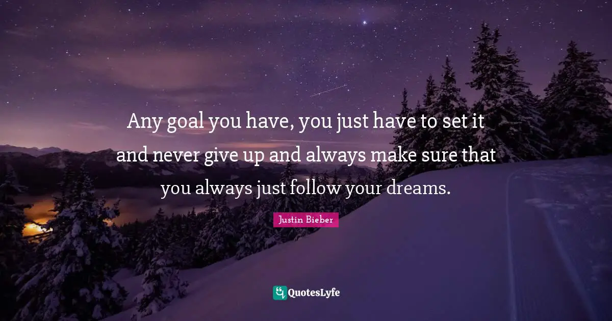 Any goal you have, you just have to set it and never give up and always make sure that you always just follow your dreams.