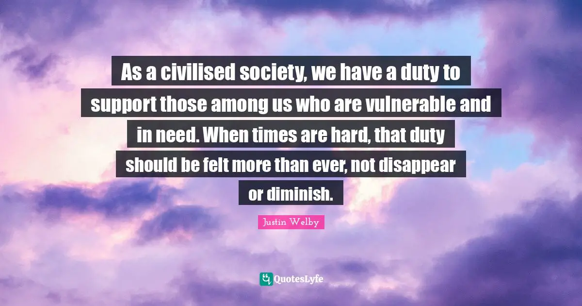 Diminish Quotes: "As a civilised society, we have a duty to support those among us who are vulnerable and in need. When times are hard, that duty should be felt more than ever, not disappear or diminish."