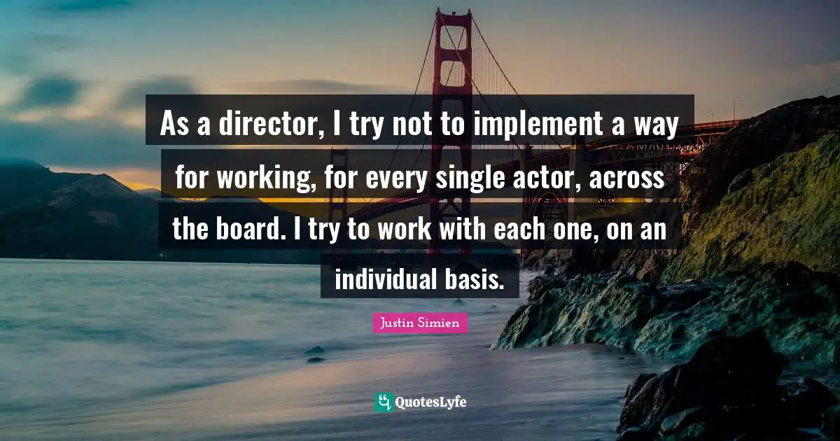 As a director, I try not to implement a way for working, for every single actor, across the board. I try to work with each one, on an individual basis.