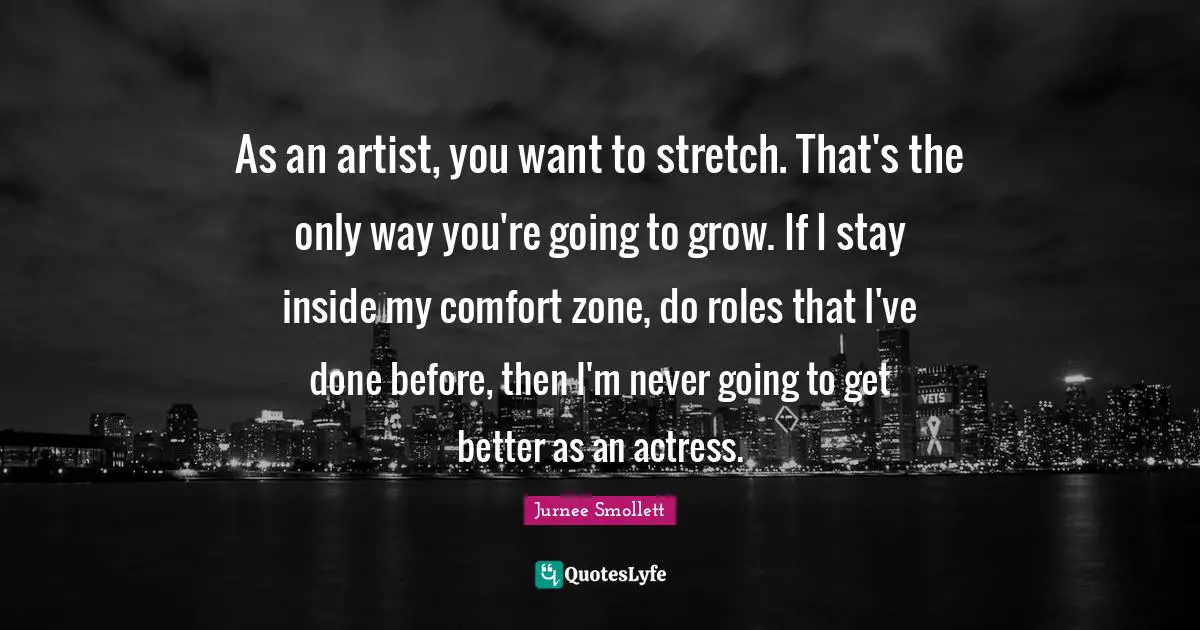 As an artist, you want to stretch. That's the only way you're going to grow. If I stay inside my comfort zone, do roles that I've done before, then I'm never going to get better as an actress.