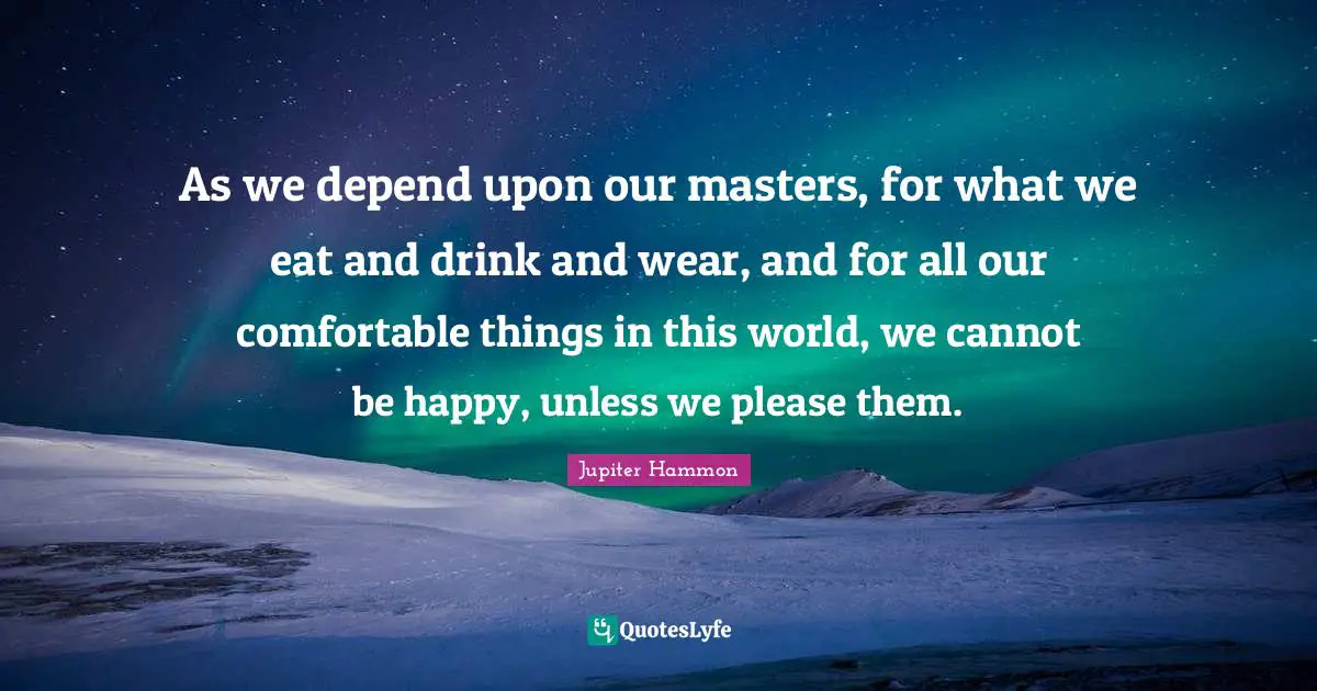 As we depend upon our masters, for what we eat and drink and wear, and for all our comfortable things in this world, we cannot be happy, unless we please them.