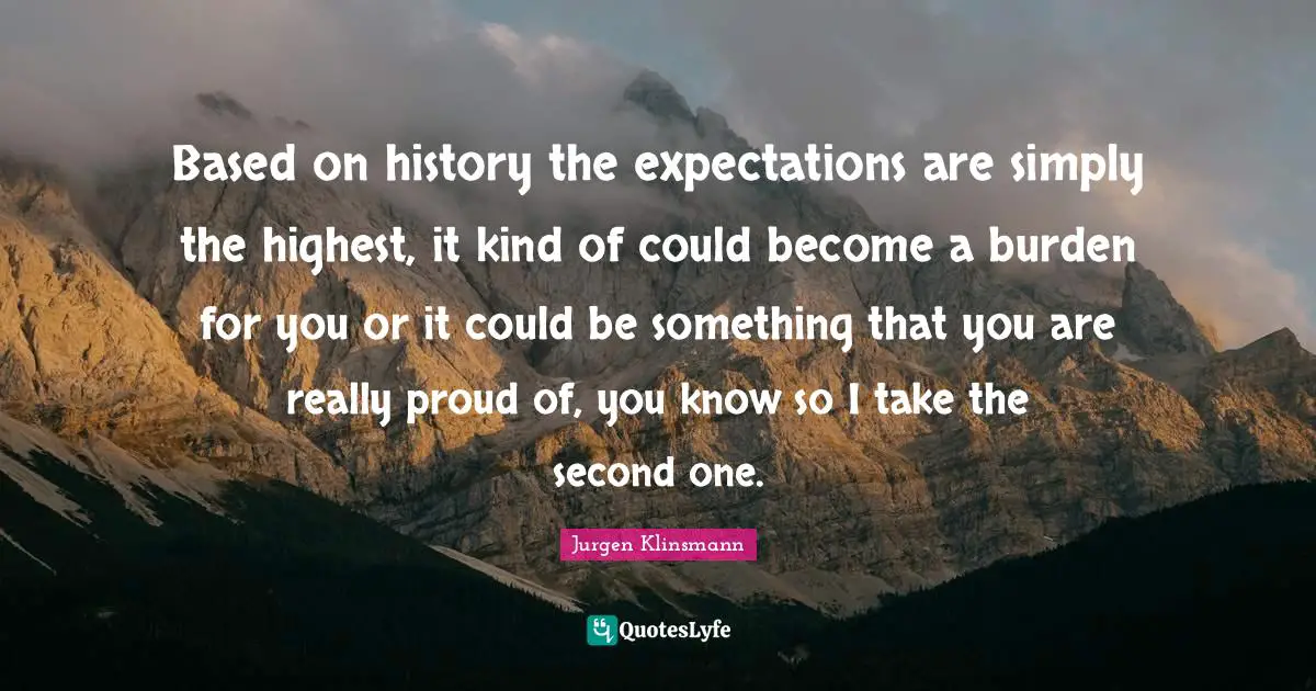 Based on history the expectations are simply the highest, it kind of could become a burden for you or it could be something that you are really proud of, you know so I take the second one.