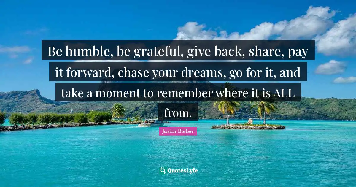 Justin Bieber Quotes: "Be humble, be grateful, give back, share, pay it forward, chase your dreams, go for it, and take a moment to remember where it is ALL from."