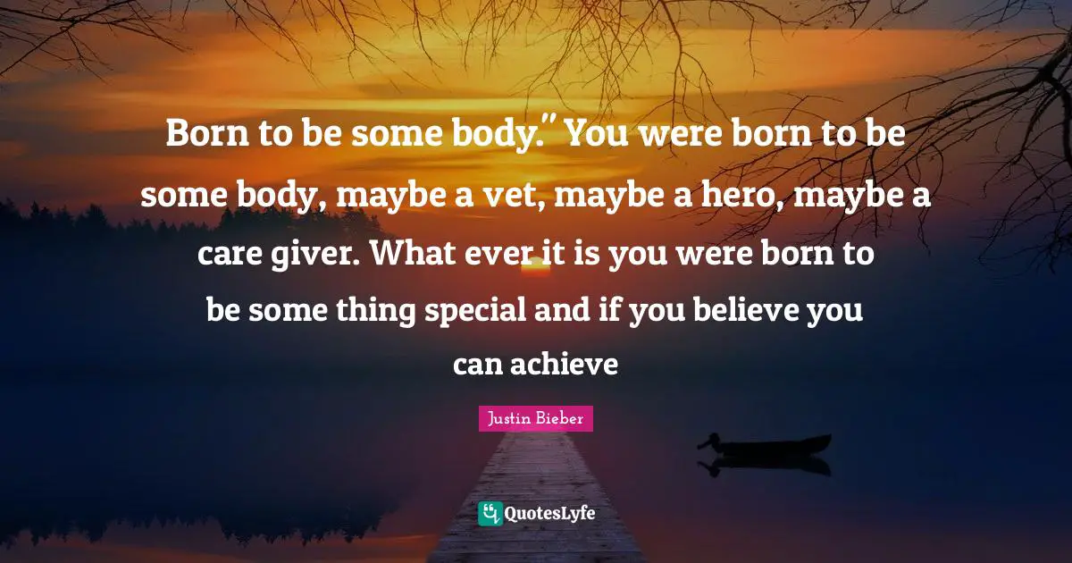 Born to be some body." You were born to be some body, maybe a vet, maybe a hero, maybe a care giver. What ever it is you were born to be some thing special and if you believe you can achieve