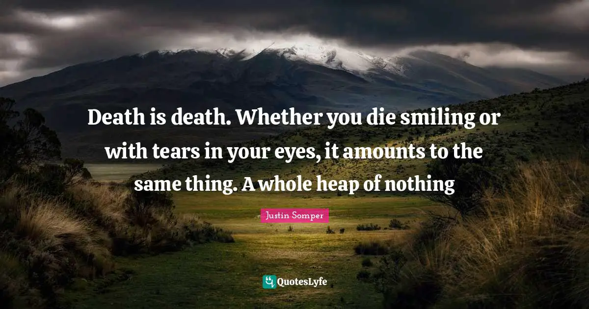 Death is death. Whether you die smiling or with tears in your eyes, it amounts to the same thing. A whole heap of nothing