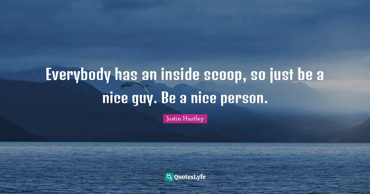 Everybody has an inside scoop, so just be a nice guy. Be a nice person.