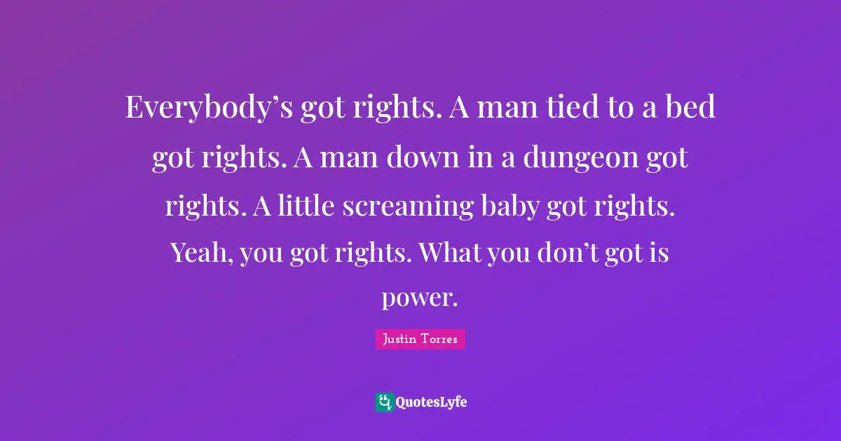 Everybody’s got rights. A man tied to a bed got rights. A man down in a dungeon got rights. A little screaming baby got rights. Yeah, you got rights. What you don’t got is power.