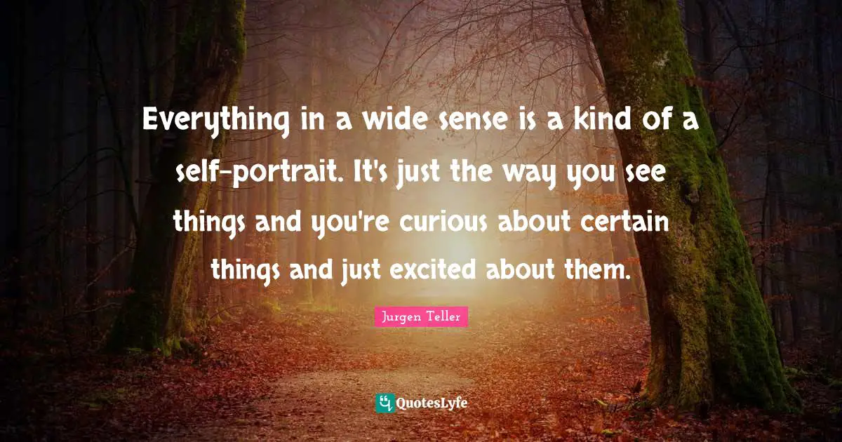 Everything in a wide sense is a kind of a self-portrait. It's just the way you see things and you're curious about certain things and just excited about them.