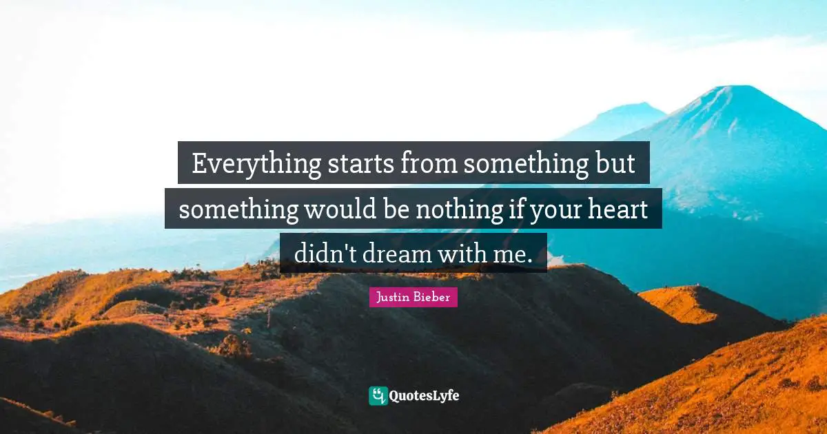 Everything starts from something but something would be nothing if your heart didn't dream with me.