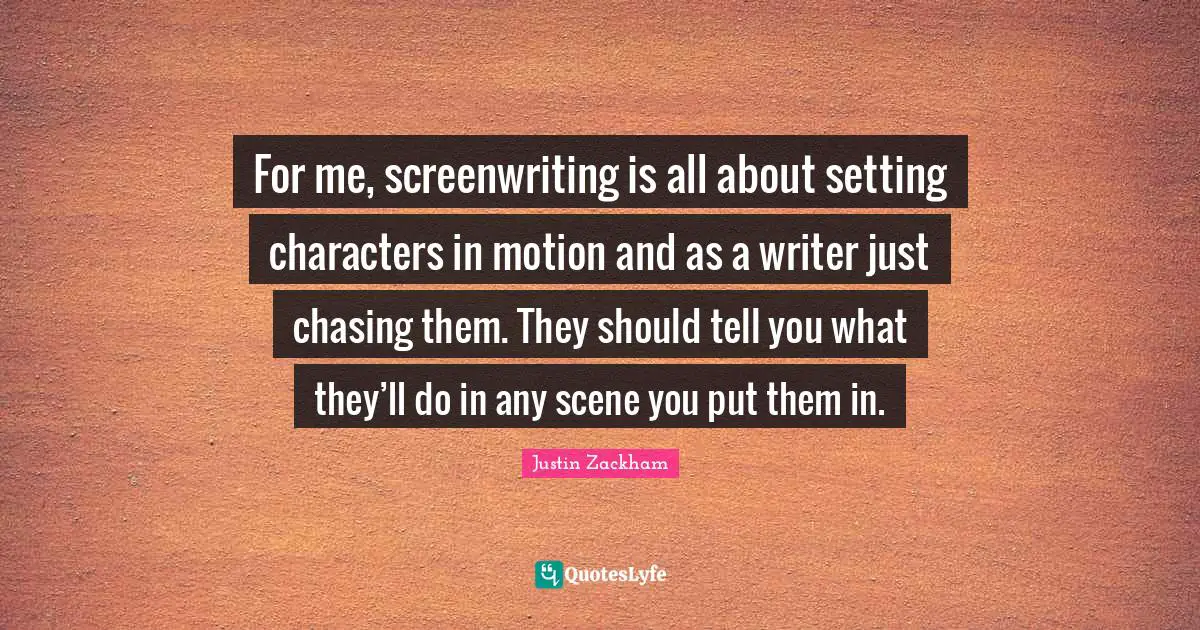 For me, screenwriting is all about setting characters in motion and as a writer just chasing them. They should tell you what they’ll do in any scene you put them in.