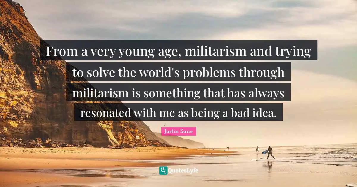 From a very young age, militarism and trying to solve the world's problems through militarism is something that has always resonated with me as being a bad idea.