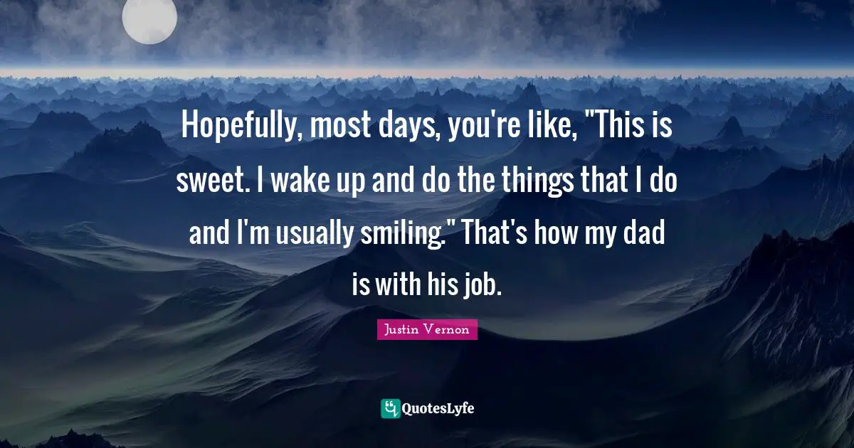Hopefully, most days, you're like, "This is sweet. I wake up and do the things that I do and I'm usually smiling." That's how my dad is with his job.