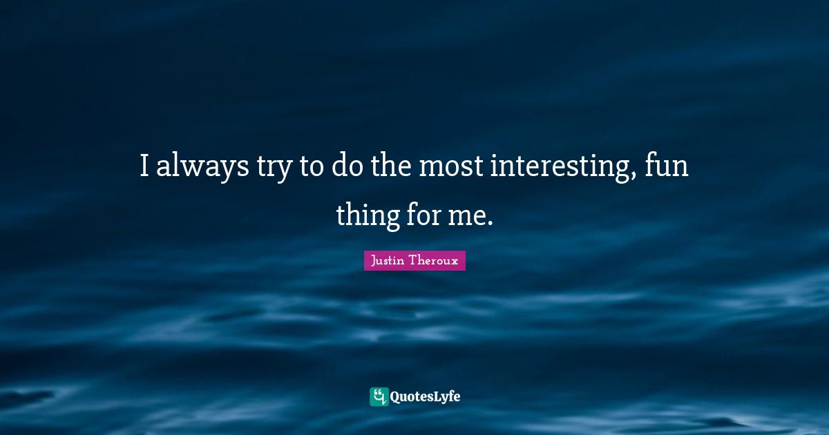 I always try to do the most interesting, fun thing for me.