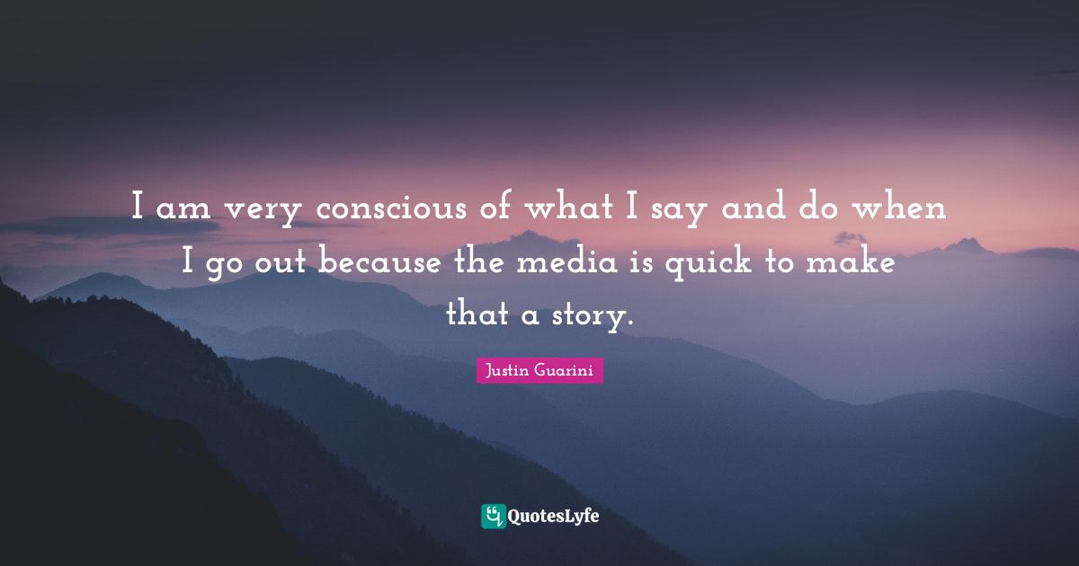 I am very conscious of what I say and do when I go out because the media is quick to make that a story.