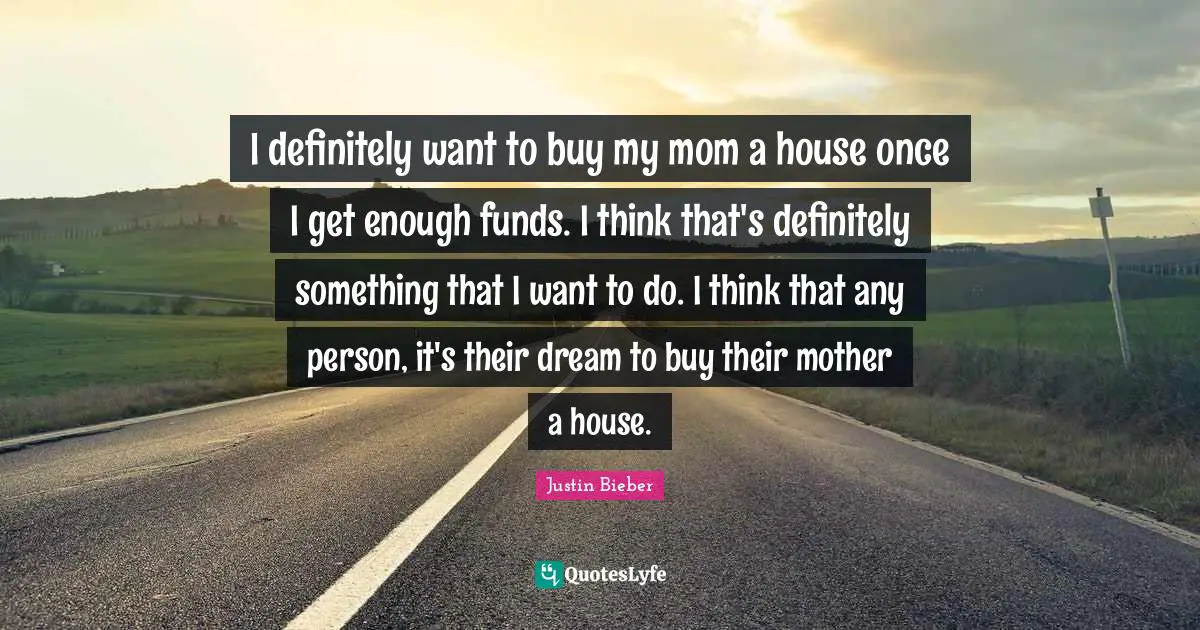 I definitely want to buy my mom a house once I get enough funds. I think that's definitely something that I want to do. I think that any person, it's their dream to buy their mother a house.