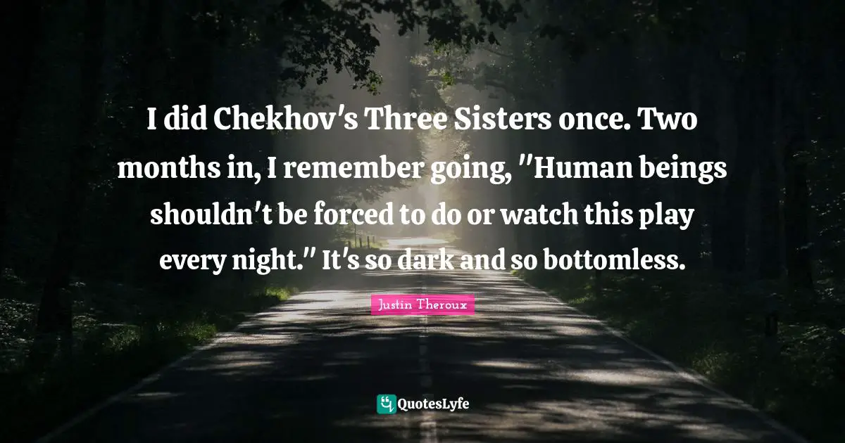 I did Chekhov's Three Sisters once. Two months in, I remember going, "Human beings shouldn't be forced to do or watch this play every night." It's so dark and so bottomless.