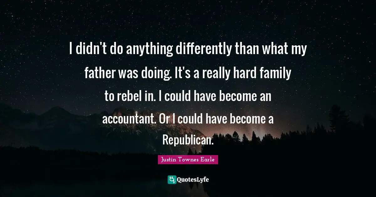 I didn't do anything differently than what my father was doing. It's a really hard family to rebel in. I could have become an accountant. Or I could have become a Republican.