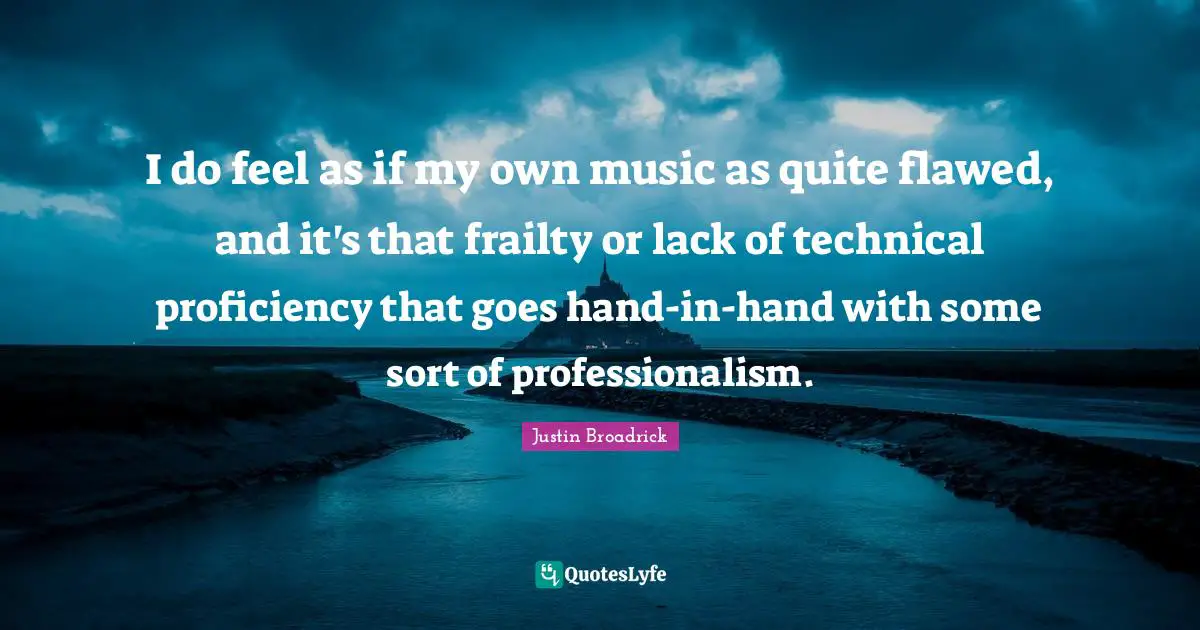 I do feel as if my own music as quite flawed, and it's that frailty or lack of technical proficiency that goes hand-in-hand with some sort of professionalism.