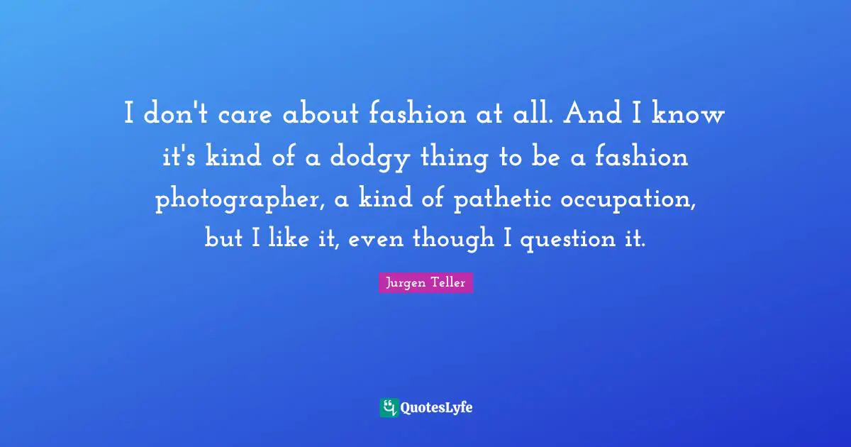 I don't care about fashion at all. And I know it's kind of a dodgy thing to be a fashion photographer, a kind of pathetic occupation, but I like it, even though I question it.