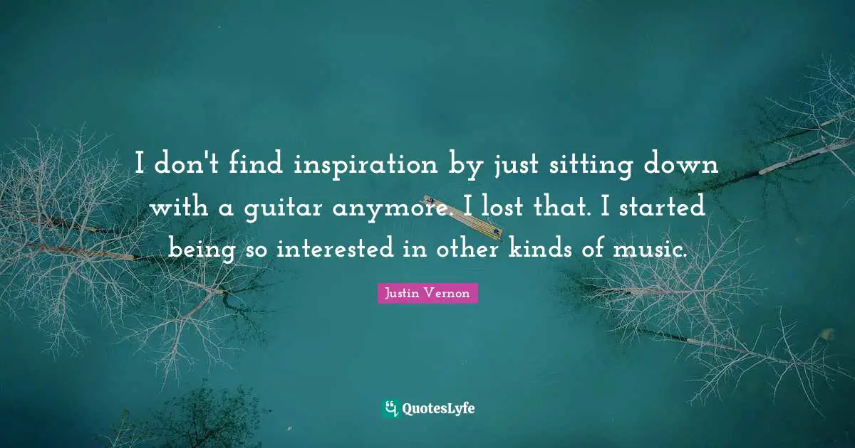 I don't find inspiration by just sitting down with a guitar anymore. I lost that. I started being so interested in other kinds of music.