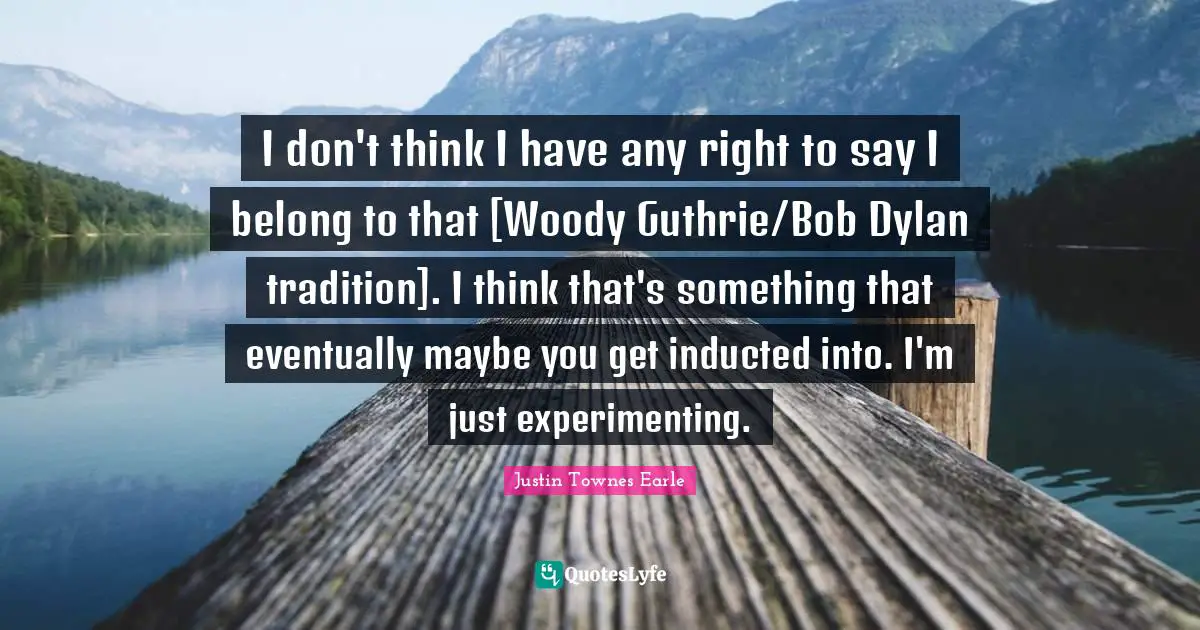 I don't think I have any right to say I belong to that [Woody Guthrie/Bob Dylan tradition]. I think that's something that eventually maybe you get inducted into. I'm just experimenting.