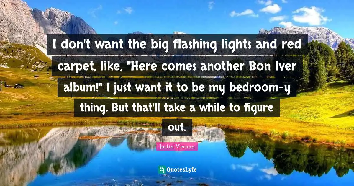 I don't want the big flashing lights and red carpet, like, "Here comes another Bon Iver album!" I just want it to be my bedroom-y thing. But that'll take a while to figure out.