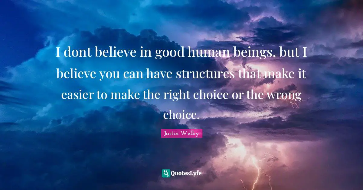 I dont believe in good human beings, but I believe you can have structures that make it easier to make the right choice or the wrong choice.