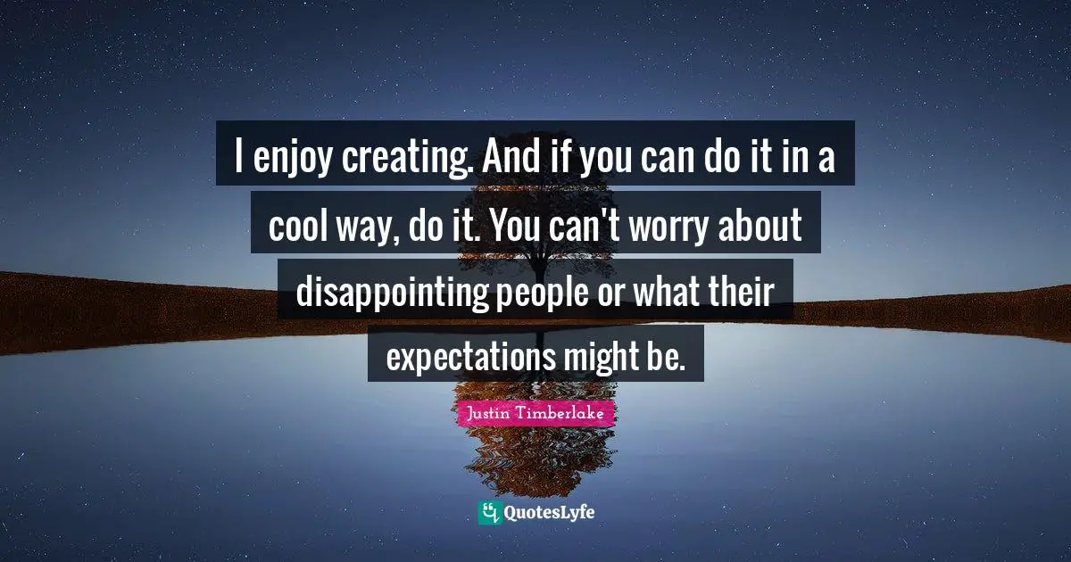 I enjoy creating. And if you can do it in a cool way, do it. You can't worry about disappointing people or what their expectations might be.
