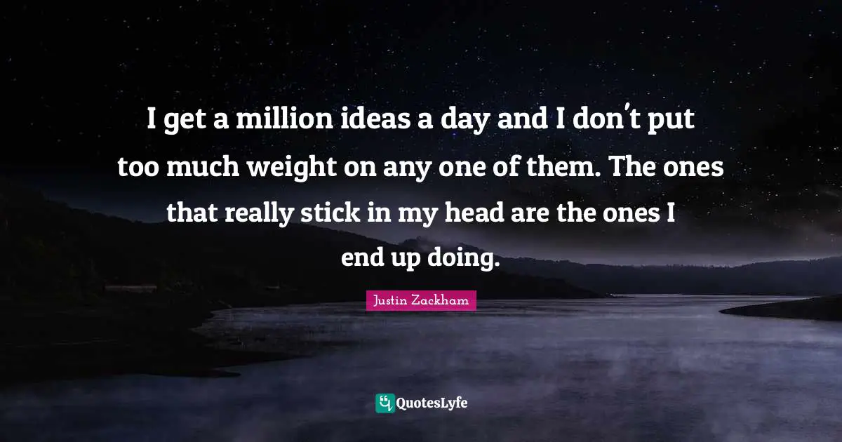 I get a million ideas a day and I don't put too much weight on any one of them. The ones that really stick in my head are the ones I end up doing.