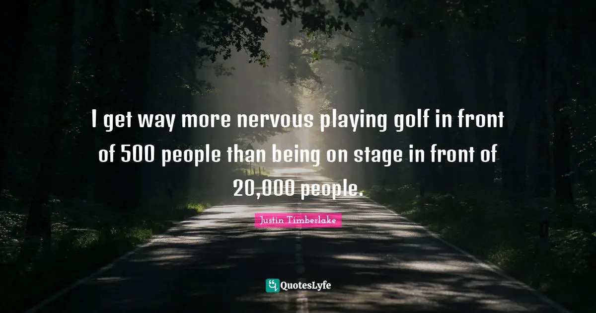 I get way more nervous playing golf in front of 500 people than being on stage in front of 20,000 people.